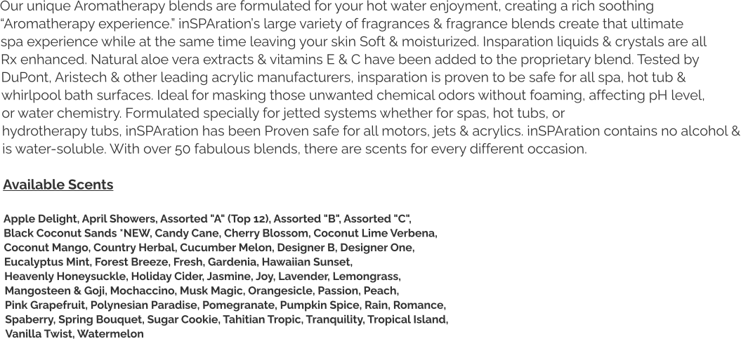 Our unique Aromatherapy blends are formulated for your hot water enjoyment, creating a rich soothing  “Aromatherapy experience.” inSPAration’s large variety of fragrances & fragrance blends create that ultimate  spa experience while at the same time leaving your skin Soft & moisturized. Insparation liquids & crystals are all  Rx enhanced. Natural aloe vera extracts & vitamins E & C have been added to the proprietary blend. Tested by  DuPont, Aristech & other leading acrylic manufacturers, insparation is proven to be safe for all spa, hot tub &  whirlpool bath surfaces. Ideal for masking those unwanted chemical odors without foaming, affecting pH level,  or water chemistry. Formulated specially for jetted systems whether for spas, hot tubs, or  hydrotherapy tubs, inSPAration has been Proven safe for all motors, jets & acrylics. inSPAration contains no alcohol & is water-soluble. With over 50 fabulous blends, there are scents for every different occasion.  Available Scents  Apple Delight, April Showers, Assorted "A" (Top 12), Assorted "B", Assorted "C",  Black Coconut Sands *NEW, Candy Cane, Cherry Blossom, Coconut Lime Verbena,  Coconut Mango, Country Herbal, Cucumber Melon, Designer B, Designer One,  Eucalyptus Mint, Forest Breeze, Fresh, Gardenia, Hawaiian Sunset,  Heavenly Honeysuckle, Holiday Cider, Jasmine, Joy, Lavender, Lemongrass,  Mangosteen & Goji, Mochaccino, Musk Magic, Orangesicle, Passion, Peach,  Pink Grapefruit, Polynesian Paradise, Pomegranate, Pumpkin Spice, Rain, Romance,  Spaberry, Spring Bouquet, Sugar Cookie, Tahitian Tropic, Tranquility, Tropical Island,  Vanilla Twist, Watermelon